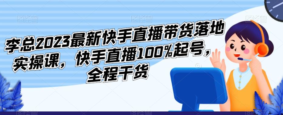 李总2023最新快手直播带货落地实操课,快手直播100%起号,全程干货