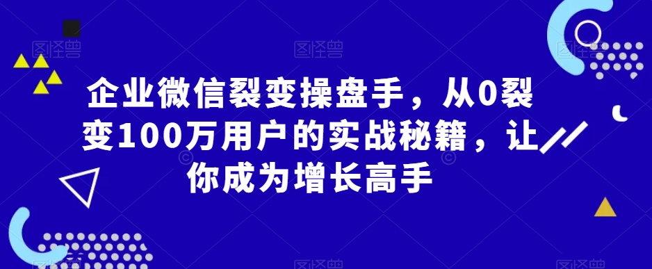 企业微信裂变操盘手,从0裂变100万用户的实战秘籍,让你成为增长高手