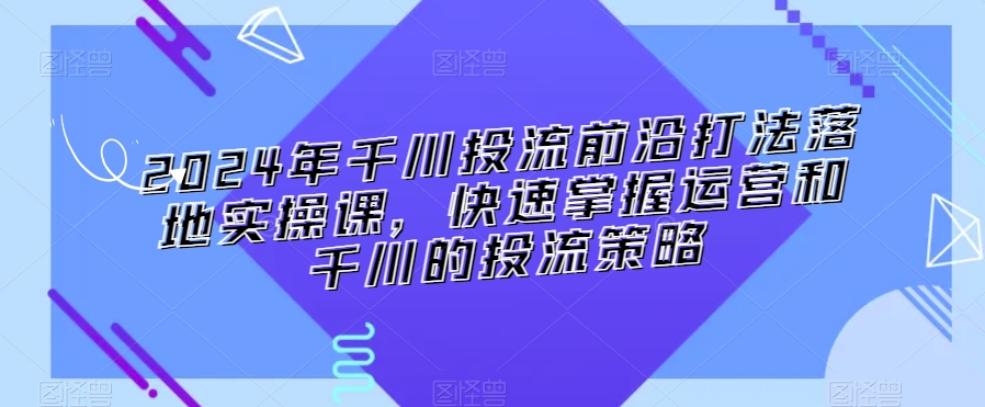 2024年千川投流前沿打法落地实操课，快速掌握运营和千川的投流策略-八爪鱼资源库