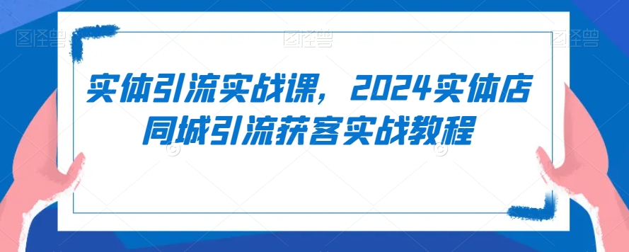 实体引流实战课,2024实体店同城引流获客实战教程