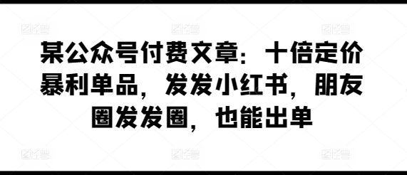 某公众号付费文章：十倍定价暴利单品，发发小红书，朋友圈发发圈，也能出单-八爪鱼资源库