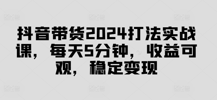抖音带货2024打法实战课，每天5分钟，收益可观，稳定变现【揭秘】-八爪鱼资源库
