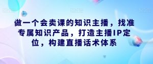 做一个会卖课的知识主播,找准专属知识产品,打造主播IP定位,构建直播话术体系-八爪鱼资源库
