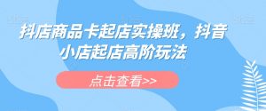 抖店商品卡起店实操班，抖音小店起店高阶玩法-八爪鱼资源库