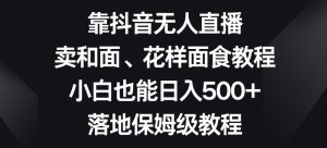 靠抖音无人直播,卖和面、花样面试教程,小白也能日入500+,落地保姆级教程【揭秘】-八爪鱼资源库