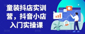 童装抖店实训营，抖音小店入门实操课-八爪鱼资源库