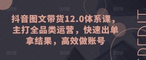 抖音图文带货12.0体系课,主打全品类运营,快速出单拿结果,高效做账号-八爪鱼资源库